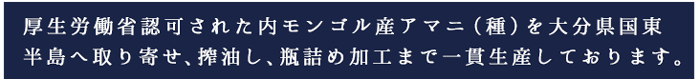 厚生労働省認可された内モンゴル産アマニ（種）を大分県国東
半島へ取り寄せ、搾油し、瓶詰め加工まで一貫生産しております。