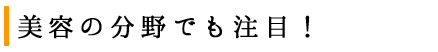 美容の分野でも注目！