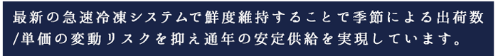 最新の急速冷凍システムで鮮度維持することで季節による出荷数/単価の変動リスクを抑え通年の安定供給を実現しています。