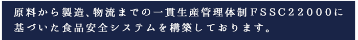 原料から製造、物流までの一貫生産管理体制ＦＳＳＣ２２０００に基づいた食品安全システムを構築しております。